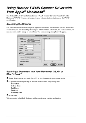 Page 7266   Chapter 7
Using Brother TWAIN Scanner Driver with 
Your Apple
® Macintosh®
The Brother MFC Software Suite includes a TWAIN Scanner driver for Macintosh®. This 
Macintosh® TWAIN Scanner driver can be used with applications that support the TWAIN 
specification.
Accessing the Scanner
Run your Macintosh TWAIN-compliant application software. The first time you use the Brother 
Twain driver, set it as default by choosing the Select Source. Afterwards, for each document you 
scan choose Acquire Image or...