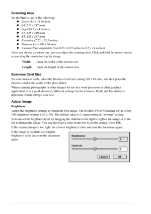 Page 7468   Chapter 7
Scanning Area
Set the Size to one of the following:
Letter (8.5 x 11 inches)
A4 (210 x 297 mm)
Legal (8.5 x 14 inches)
A5 (148 x 210 mm)
B5 (182 x 257 mm)
Executive (7.25 x 10.5 inches)
Business Card (90 x 60 mm)
Custom (User adjustable from 0.35 x 0.35 inches to 8.5 x 14 inches)
After you choose a custom size, you can adjust the scanning area. Click and hold the mouse button 
as you drag the mouse to crop the image.
Business Card Size
To scan business cards, select the Business...