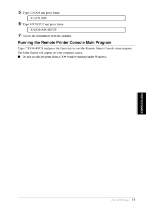 Page 77   For DOS User   71
PRINTER/SCANNER
5Type CD DOS and press Enter.
6Type RPCSETUP and press Enter.
7Follow the instructions from the installer.
Running the Remote Printer Console Main Program
Type C:\DOS>RPCX and press the Enter key to start the Remote Printer Console main program.
The Main Screen will appear on your computer screen.
Do not use this program from a DOS window running under Windows.X:\>CD DOS
X:\DOS>RPCSETUP
 
