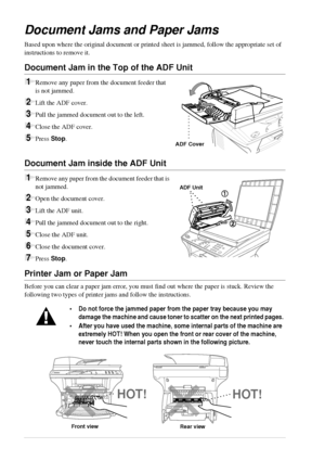 Page 8074   Chapter 9
Document Jams and Paper Jams
Based upon where the original document or printed sheet is jammed, follow the appropriate set of 
instructions to remove it.
Document Jam in the Top of the ADF Unit
1Remove any paper from the document feeder that 
is not jammed. 
2Lift the ADF cover.
3Pull the jammed document out to the left.
4Close the ADF cover.
5Press Stop.
Document Jam inside the ADF Unit
1Remove any paper from the document feeder that is 
not jammed.
2Open the document cover.
3Lift the ADF...