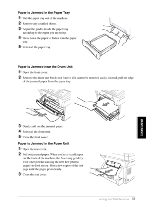 Page 81   Troubleshooting and Maintenance   75
MAINTENANCE
Paper is Jammed in the Paper Tray
1Pull the paper tray out of the machine.
2Remove any crinkled sheets.
3Adjust the guides inside the paper tray 
according to the paper you are using.
4Press down the paper to flatten it in the paper 
tray. 
5Reinstall the paper tray.
Paper is Jammed near the Drum Unit
1Open the front cover.
2Remove the drum unit but do not force it if it cannot be removed easily. Instead, pull the edge 
of the jammed paper from the...