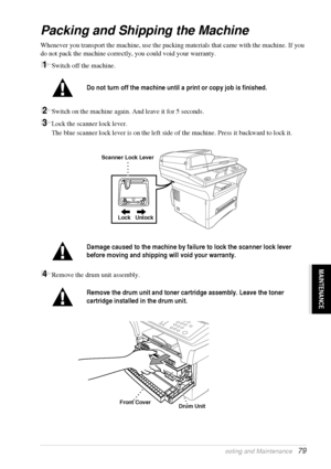 Page 85   Troubleshooting and Maintenance   79
MAINTENANCE
Packing and Shipping the Machine
Whenever you transport the machine, use the packing materials that came with the machine. If you 
do not pack the machine correctly, you could void your warranty.
1Switch off the machine.
2Switch on the machine again. And leave it for 5 seconds.
3Lock the scanner lock lever.
The blue scanner lock lever is on the left side of the machine. Press it backward to lock it.
 
4Remove the drum unit assembly.
Do not turn off the...