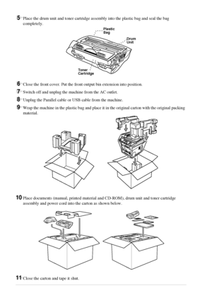 Page 8680   Chapter 9
5Place the drum unit and toner cartridge assembly into the plastic bag and seal the bag 
completely.
6Close the front cover. Put the front output bin extension into position. 
7Switch off and unplug the machine from the AC outlet.
8Unplug the Parallel cable or USB cable from the machine.
9Wrap the machine in the plastic bag and place it in the original carton with the original packing 
material.
10Place documents (manual, printed material and CD-ROM), drum unit and toner cartridge...