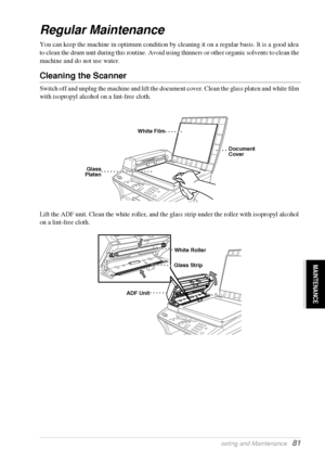 Page 87   Troubleshooting and Maintenance   81
MAINTENANCE
Regular Maintenance
You can keep the machine in optimum condition by cleaning it on a regular basis. It is a good idea 
to clean the drum unit during this routine. Avoid using thinners or other organic solvents to clean the 
machine and do not use water.
Cleaning the Scanner 
Switch off and unplug the machine and lift the document cover. Clean the glass platen and white film 
with isopropyl alcohol on a lint-free cloth.
Lift the ADF unit. Clean the...