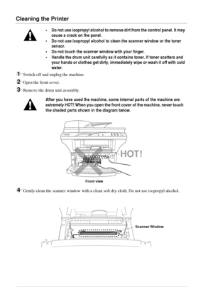 Page 8882   Chapter 9
Cleaning the Printer
1Switch off and unplug the machine.
2Open the front cover.
3Remove the drum unit assembly.
4Gently clean the scanner window with a clean soft dry cloth. Do not use isopropyl alcohol.
•Do not use isopropyl alcohol to remove dirt from the control panel. It may 
cause a crack on the panel.
•Do not use isopropyl alcohol to clean the scanner window or the toner 
sensor.
•Do not touch the scanner window with your finger.
•Handle the drum unit carefully as it contains toner....