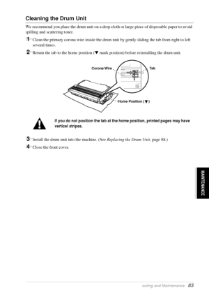 Page 89   Troubleshooting and Maintenance   83
MAINTENANCE
Cleaning the Drum Unit
We recommend you place the drum unit on a drop cloth or large piece of disposable paper to avoid 
spilling and scattering toner.
1Clean the primary corona wire inside the drum unit by gently sliding the tab from right to left 
several times.
2Return the tab to the home position ( mark position) before reinstalling the drum unit.
3Install the drum unit into the machine. (See Replacing the Drum Unit, page 88.)
4Close the front...