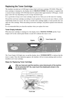 Page 9084   Chapter 9
Replacing the Toner Cartridge
The machine can print up to 6,000 pages using a high yield toner cartridge (TN-6600). When the 
toner cartridge is running low, the display shows CHANGE TONER. The machine is supplied with 
a standard toner cartridge (TN-6300) that must be replaced after approximately 3,000 pages. Actual 
page count will vary depending on your average document type.
It is a good idea to keep a new toner cartridge ready for use when you see the toner low warning.
Discard the...