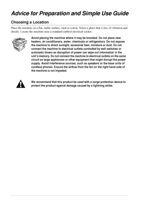 Page 104
Advice for Preparation and Simple Use Guide
Choosing a Location
Place the machine on a flat, stable surface, such as a desk. Select a place that is free of vibration and 
shocks. Locate the machine near a standard earthed electrical socket.
Avoid placing the machine where it may be knocked. Do not place near 
heaters, air conditioners, water, chemicals or refrigerators. Do not expose 
the machine to direct sunlight, excessive heat, moisture or dust. Do not 
connect the machine to electrical outlets...