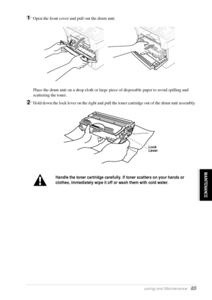 Page 91   Troubleshooting and Maintenance   85
MAINTENANCE
1Open the front cover and pull out the drum unit.
Place the drum unit on a drop cloth or large piece of disposable paper to avoid spilling and 
scattering the toner.
2Hold down the lock lever on the right and pull the toner cartridge out of the drum unit assembly.
Handle the toner cartridge carefully. If toner scatters on your hands or 
clothes, immediately wipe it off or wash them with cold water.
Lock
Lever
 