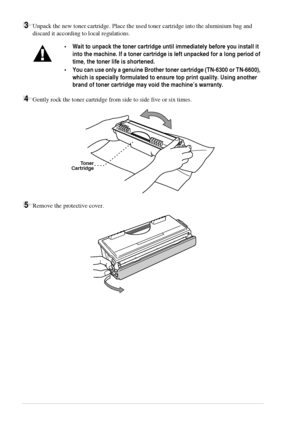 Page 9286   Chapter 9
3Unpack the new toner cartridge. Place the used toner cartridge into the aluminium bag and 
discard it according to local regulations.
4Gently rock the toner cartridge from side to side five or six times.
5Remove the protective cover.
•Wait to unpack the toner cartridge until immediately before you install it 
into the machine. If a toner cartridge is left unpacked for a long period of 
time, the toner life is shortened.
•You can use only a genuine Brother toner cartridge (TN-6300 or...