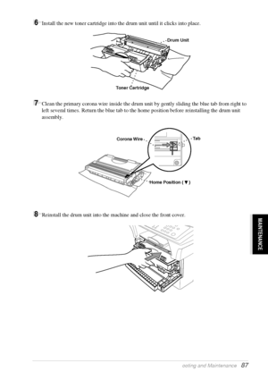 Page 93   Troubleshooting and Maintenance   87
MAINTENANCE
6Install the new toner cartridge into the drum unit until it clicks into place.
7Clean the primary corona wire inside the drum unit by gently sliding the blue tab from right to 
left several times. Return the blue tab to the home position before reinstalling the drum unit 
assembly.
8Reinstall the drum unit into the machine and close the front cover.
Drum Unit
Toner Cartridge
Ta b
Corona Wire
Home Position (     )
 