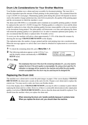 Page 9488   Chapter 9
Drum Life Considerations for Your Brother Machine
Your Brother machine uses a drum and toner assembly for document printing. The toner life is 
directly dependent upon the amount of black printing on the printed pages. The estimated drum life 
is up to 20,000 A4 sized pages. Maintaining quality print during this period will depend on factors 
such as the number of pages printed per day, time between print jobs, the quality of the printing paper 
and the environment in which the machine is...