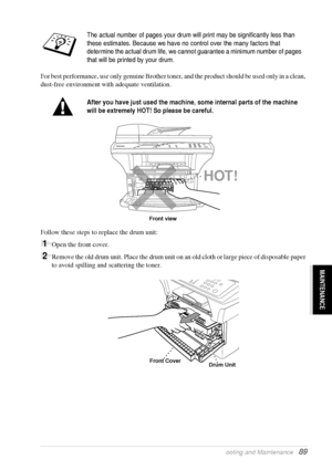 Page 95   Troubleshooting and Maintenance   89
MAINTENANCE
For best performance, use only genuine Brother toner, and the product should be used only in a clean, 
dust-free environment with adequate ventilation.
Follow these steps to replace the drum unit:
1Open the front cover.
2Remove the old drum unit. Place the drum unit on an old cloth or large piece of disposable paper 
to avoid spilling and scattering the toner.
The actual number of pages your drum will print may be significantly less than 
these...