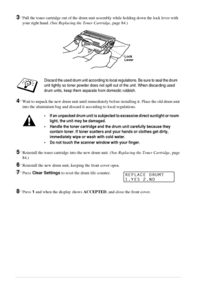 Page 9690   Chapter 9
3Pull the toner cartridge out of the drum unit assembly while holding down the lock lever with 
your right hand. (See Replacing the Toner Cartridge, page 84.)
4Wait to unpack the new drum unit until immediately before installing it. Place the old drum unit 
into the aluminium bag and discard it according to local regulations.
5Reinstall the toner cartridge into the new drum unit. (See Replacing the Toner Cartridge, page 
84.)
6Reinstall the new drum unit, keeping the front cover open....