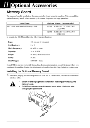 Page 10094   Chapter 11
11Optional Accessories
Memory Board
The memory board is installed on the main controller board inside the machine. When you add the 
optional memory board, it increases the performance for printer and copy operations.
In general, the DIMM must have the following specifications:
Some DIMMs may not work with the machine. For more information, consult the dealer where you 
purchased the machine. For the latest information from Brother visit: http://solutions.brother.com
Installing the...