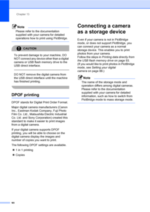Page 102Chapter 13
90
Note
Please refer to the documentation 
supplied with your camera for detailed 
operations how to print using PictBridge. 
 
CAUTION 
To prevent damage to your machine, DO 
NOT connect any device other than a digital 
camera or USB flash memory drive to the 
USB direct interface.
  
DO NOT remove the digital camera from 
the USB direct interface until the machine 
has finished printing.
 
DPOF printing13
DPOF stands for Digital Print Order Format.
Major digital camera manufacturers (Canon...