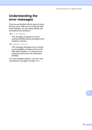 Page 103Printing photos from a digital camera
91
13
Understanding the 
error messages
13
Once you are familiar with the types of errors 
that can occur while you are using the USB 
direct interface, you can easily identify and 
troubleshoot any problems.
„Out of Memory
This message will appear if you are 
working with files that are too large for the 
machines memory.
„Unusable Device
This message will appear if you connect 
an incompatible or broken device to the 
USB direct interface. To clear the error,...