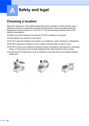 Page 11098
A
Choosing a locationA
Place your machine on a flat, stable surface that is free of vibration. Put the machine near a 
telephone socket and a standard, grounded electrical socket. Choose a location where the 
temperature remains between 10° C and 32.5° C and the humidity is between 20% to 80% 
(without condensation).
„Make sure cables leading to the machine DO NOT constitute a trip hazard.
„Avoid placing your machine on the carpet.
„DO NOT place the machine near heaters, air conditioners, water,...