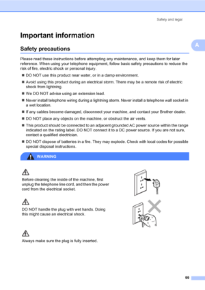 Page 111Safety and legal
99
A
Important informationA
Safety precautionsA
Please read these instructions before attempting any maintenance, and keep them for later 
reference. When using your telephone equipment, follow basic safety precautions to reduce the 
risk of fire, electric shock or personal injury.
„DO NOT use this product near water, or in a damp environment.
„Avoid using this product during an electrical storm. There may be a remote risk of electric 
shock from lightning.
„We DO NOT advise using an...