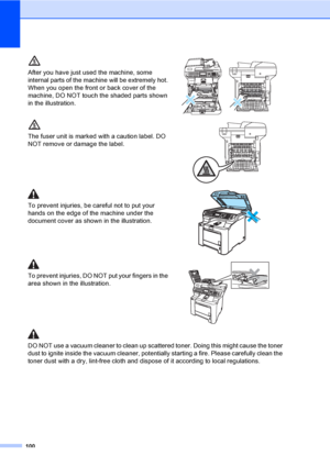 Page 112100
After you have just used the machine, some 
internal parts of the machine will be extremely hot. 
When you open the front or back cover of the 
machine, DO NOT touch the shaded parts shown 
in the illustration.
 
The fuser unit is marked with a caution label. DO 
NOT remove or damage the label.
 
To prevent injuries, be careful not to put your 
hands on the edge of the machine under the 
document cover as shown in the illustration.
 
To prevent injuries, DO NOT put your fingers in the 
area shown in...