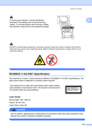 Page 113Safety and legal
101
A
 
IEC60825-1+A2:2001 SpecificationA
This machine is a Class 1 laser product as defined in IEC60825-1+A2:2001 specifications. The 
label shown below is attached in countries where required.
Laser DiodeA
Wave length: 780 - 800 nm
Output: 30 mW max.
Laser Class: Class 3B
WARNING 
Use of controls, adjustments or performance of procedures other than those specified in this 
manual may result in hazardous radiation exposure.
 
If moving your machine, use the handholds 
provided. First...