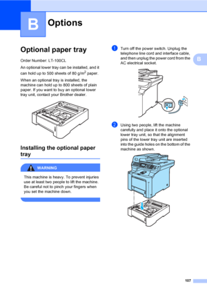 Page 119107
B
B
Optional paper trayB
Order Number: LT-100CL
An optional lower tray can be installed, and it 
can hold up to 500 sheets of 80 g/m
2 paper.
When an optional tray is installed, the 
machine can hold up to 800 sheets of plain 
paper. If you want to buy an optional lower 
tray unit, contact your Brother dealer. 
 
Installing the optional paper 
trayB
WARNING 
This machine is heavy. To prevent injuries 
use at least two people to lift the machine. 
Be careful not to pinch your fingers when 
you set the...