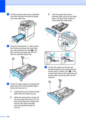 Page 120108
cPull the standard paper tray completely 
out of the machine and take the paper 
out of the paper tray.
 
dUsing the screwdriver (1), take out the 
two screws as shown and save them 
(you will need them for step f), and 
then remove the paper tray front (2) 
from the standard paper tray.
 
eFollow the steps below to exchange the 
paper tray front of the standard paper 
tray to the new one (1).
1Carefully lift up and hold the metal 
plate inside the paper tray (2).
2While the metal plate is raised,...