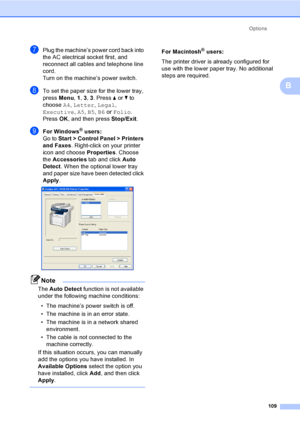 Page 121Options
109
B
gPlug the machine’s power cord back into 
the AC electrical socket first, and 
reconnect all cables and telephone line 
cord.
Turn on the machine’s power switch.
hTo set the paper size for the lower tray, 
press Menu, 1, 3, 3. Press a or b to 
choose A4, Letter, Legal, 
Executive, A5, B5, B6 or Folio. 
Press OK, and then press Stop/Exit.
iFor Windows® users:
Go to Start > Control Panel > Printers 
and Faxes. Right-click on your printer 
icon and choose Properties. Choose 
the Accessories...