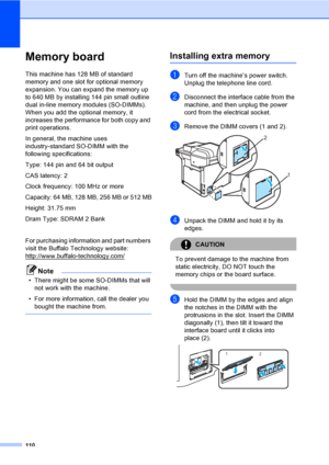 Page 122110
Memory boardB
This machine has 128 MB of standard 
memory and one slot for optional memory 
expansion. You can expand the memory up 
to 640 MB by installing 144 pin small outline 
dual in-line memory modules (SO-DIMMs). 
When you add the optional memory, it 
increases the performance for both copy and 
print operations.
In general, the machine uses 
industry-standard SO-DIMM with the 
following specifications:
Type: 144 pin and 64 bit output
CAS latency: 2
Clock frequency: 100 MHz or more
Capacity:...
