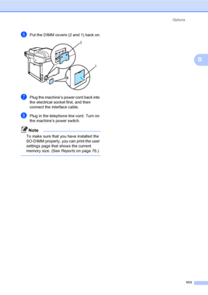 Page 123Options
111
B
fPut the DIMM covers (2 and 1) back on. 
gPlug the machine’s power cord back into 
the electrical socket first, and then 
connect the interface cable. 
hPlug in the telephone line cord. Turn on 
the machine’s power switch.
Note
To make sure that you have installed the 
SO-DIMM properly, you can print the user 
settings page that shows the current 
memory size. (See Reportson page 76.)
 
2
1
 