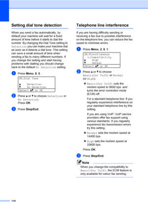 Page 142130
Setting dial tone detectionC
When you send a fax automatically, by 
default your machine will wait for a fixed 
amount of time before it starts to dial the 
number. By changing the Dial Tone setting to 
Detection you can make your machine dial 
as soon as it detects a dial tone. This setting 
can save a small amount of time when 
sending a fax to many different numbers. If 
you change the setting and start having 
problems with dialling you should change 
back to the default No Detection setting....