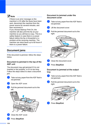 Page 150138
Note
If there is an error message on the 
machine’s LCD after the faxes have been 
sent, disconnect the machine from the 
power source for several minutes, and 
then reconnect it.
If you choose Backup Print On, the 
machine will also print the fax at your 
machine so you will have a copy. This is a 
safety feature in case there is a power 
failure before the fax is forwarded or a 
problem at the receiving machine. The 
machine can store faxes up to 60 hours if 
there is a power failure.
 
Document...