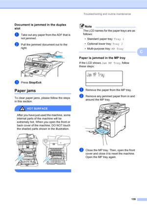 Page 151Troubleshooting and routine maintenance
139
C
Document is jammed in the duplex 
slot
C
aTake out any paper from the ADF that is 
not jammed.
bPull the jammed document out to the 
right.
 
cPress Stop/Exit.
Paper jamsC
To clear paper jams, please follow the steps 
in this section.
HOT SURFACE 
After you have just used the machine, some 
internal parts of the machine will be 
extremely hot. When you open the front or 
back cover of the machine, DO NOT touch 
the shaded parts shown in the illustration....