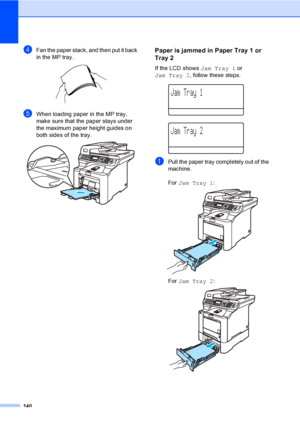 Page 152140
dFan the paper stack, and then put it back 
in the MP tray.
 
eWhen loading paper in the MP tray, 
make sure that the paper stays under 
the maximum paper height guides on 
both sides of the tray.
 
Paper is jammed in Paper Tray 1 or 
Tray 2
C
If the LCD shows Jam Tray 1 or 
Jam Tray 2, follow these steps.
 
Jam Tray 1
 
Jam Tray 2
aPull the paper tray completely out of the 
machine.
For Jam Tray 1:
 
For Jam Tray 2: 
 