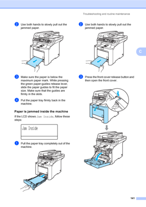 Page 153Troubleshooting and routine maintenance
141
C
bUse both hands to slowly pull out the 
jammed paper.
 
cMake sure the paper is below the 
maximum paper mark. While pressing 
the green paper-guides release lever, 
slide the paper guides to fit the paper 
size. Make sure that the guides are 
firmly in the slots.
dPut the paper tray firmly back in the 
machine.
Paper is jammed inside the machineC
If the LCD shows Jam Inside, follow these 
steps:
 
Jam Inside
aPull the paper tray completely out of the...