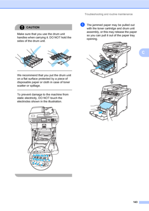 Page 155Troubleshooting and routine maintenance
143
C
CAUTION 
Make sure that you use the drum unit 
handles when carrying it. DO NOT hold the 
sides of the drum unit.
 
 
 
We recommend that you put the drum unit 
on a flat surface protected by a piece of 
disposable paper or cloth in case of toner 
scatter or spillage.
  
To prevent damage to the machine from 
static electricity, DO NOT touch the 
electrodes shown in the illustration.
 
 
fThe jammed paper may be pulled out 
with the toner cartridge and drum...