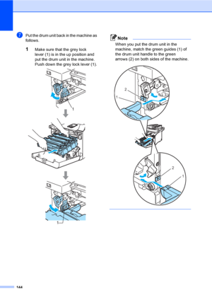 Page 156144
gPut the drum unit back in the machine as 
follows.
1Make sure that the grey lock 
lever (1) is in the up position and 
put the drum unit in the machine. 
Push down the grey lock lever (1).
 
Note
When you put the drum unit in the 
machine, match the green guides (1) of 
the drum unit handle to the green 
arrows (2) on both sides of the machine.
 
 
1
1
2
1
2
1
 