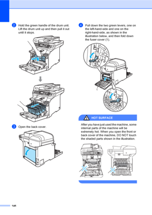 Page 158146
bHold the green handle of the drum unit. 
Lift the drum unit up and then pull it out 
until it stops.
 
cOpen the back cover.  
dPull down the two green levers, one on 
the left-hand-side and one on the 
right-hand-side, as shown in the 
illustration below, and then fold down 
the fuser cover (1). 
 
HOT SURFACE 
After you have just used the machine, some 
internal parts of the machine will be 
extremely hot. When you open the front or 
back cover of the machine, DO NOT touch 
the shaded parts shown...