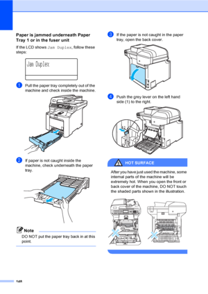 Page 160148
Paper is jammed underneath Paper 
Tray 1 or in the fuser unit
C
If the LCD shows Jam Duplex, follow these 
steps:
 
Jam Duplex
aPull the paper tray completely out of the 
machine and check inside the machine.
 
bIf paper is not caught inside the 
machine, check underneath the paper 
tray.
 
Note
DO NOT put the paper tray back in at this 
point.
 
cIf the paper is not caught in the paper 
tray, open the back cover.
 
dPush the grey lever on the left hand 
side (1) to the right.
 
HOT SURFACE 
After...