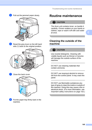 Page 161Troubleshooting and routine maintenance
149
C
ePull out the jammed paper slowly. 
fReset the grey lever on the left hand 
side (1) back to the original position.
 
gClose the back cover. 
hPut the paper tray firmly back in the 
machine.
Routine maintenanceC
CAUTION 
The drum unit contains toner, so handle it 
carefully. If toner scatters on your hands or 
clothes, wipe or wash it off with cold water 
at once.
 
Cleaning the outside of the 
machineC
CAUTION 
Use neutral detergents. Cleaning with 
volatile...