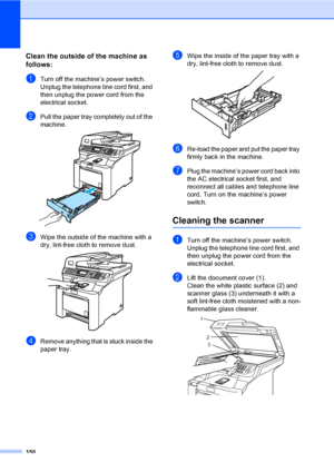 Page 162150
Clean the outside of the machine as 
follows:
C
aTurn off the machine’s power switch. 
Unplug the telephone line cord first, and 
then unplug the power cord from the 
electrical socket.
bPull the paper tray completely out of the 
machine.
 
cWipe the outside of the machine with a 
dry, lint-free cloth to remove dust.
 
dRemove anything that is stuck inside the 
paper tray.
eWipe the inside of the paper tray with a 
dry, lint-free cloth to remove dust.
 
fRe-load the paper and put the paper tray...