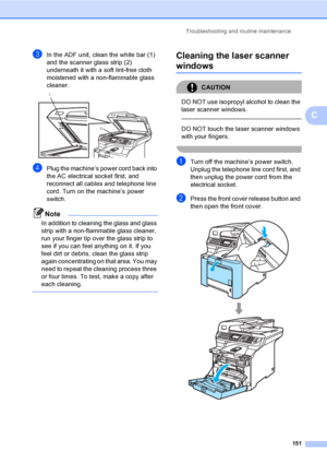 Page 163Troubleshooting and routine maintenance
151
C
cIn the ADF unit, clean the white bar (1) 
and the scanner glass strip (2) 
underneath it with a soft lint-free cloth 
moistened with a non-flammable glass 
cleaner.
 
dPlug the machine’s power cord back into 
the AC electrical socket first, and 
reconnect all cables and telephone line 
cord. Turn on the machine’s power 
switch.
Note
In addition to cleaning the glass and glass 
strip with a non-flammable glass cleaner, 
run your finger tip over the glass...