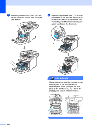 Page 164152
cHold the green handle of the drum unit. 
Lift the drum unit up and then pull it out 
until it stops.
 
dRelease the grey lock lever (1) that is on 
the left side of the machine. Lift the front 
of the drum unit and pull the drum unit 
completely out of the machine using the 
green handles on the drum unit.
 
HOT SURFACE 
After you have just used the machine, some 
internal parts of the machine will be 
extremely hot. When you open the front 
cover of the machine, DO NOT touch the 
shaded parts shown...