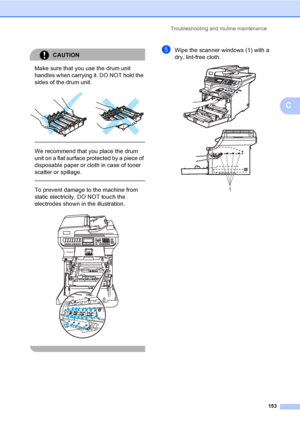 Page 165Troubleshooting and routine maintenance
153
C
CAUTION 
Make sure that you use the drum unit 
handles when carrying it. DO NOT hold the 
sides of the drum unit.
 
 
 
We recommend that you place the drum 
unit on a flat surface protected by a piece of 
disposable paper or cloth in case of toner 
scatter or spillage.
  
To prevent damage to the machine from 
static electricity, DO NOT touch the 
electrodes shown in the illustration.
 
 
eWipe the scanner windows (1) with a 
dry, lint-free cloth.
 
1
 
