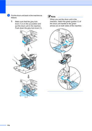 Page 166154
fPut the drum unit back in the machine as 
follows.
1Make sure that the grey lock 
lever (1) is in the up position and 
put the drum unit in the machine. 
Push down the grey lock lever (1).
 
Note
When you put the drum unit in the 
machine, match the green guides (1) of 
the drum unit handle to the green 
arrows (2) on both sides of the machine.
 
 
1
1
2
1
2
1
 