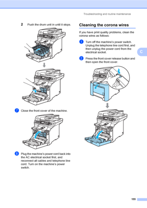 Page 167Troubleshooting and routine maintenance
155
C
2Push the drum unit in until it stops. 
gClose the front cover of the machine. 
hPlug the machine’s power cord back into 
the AC electrical socket first, and 
reconnect all cables and telephone line 
cord. Turn on the machine’s power 
switch.
Cleaning the corona wiresC
If you have print quality problems, clean the 
corona wires as follows:
aTurn off the machine’s power switch. 
Unplug the telephone line cord first, and 
then unplug the power cord from the...