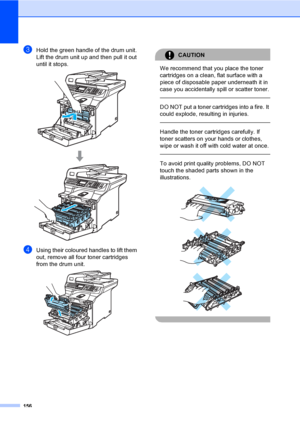 Page 168156
cHold the green handle of the drum unit. 
Lift the drum unit up and then pull it out 
until it stops.
 
dUsing their coloured handles to lift them 
out, remove all four toner cartridges 
from the drum unit.
 
CAUTION 
We recommend that you place the toner 
cartridges on a clean, flat surface with a 
piece of disposable paper underneath it in 
case you accidentally spill or scatter toner.
  
DO NOT put a toner cartridges into a fire. It 
could explode, resulting in injuries.
  
Handle the toner...