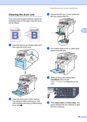 Page 171Troubleshooting and routine maintenance
159
C
Cleaning the drum unitC
If you have print quality problems caused by 
repeating marks on the page, clean the drum 
unit as follows.
aPress the front cover release button and 
then open the front cover.
 
bClose the front cover of the machine. 
The machine starts warming up, wait 
until it finishes warming up before going 
on to stepc.
cPull out the MP tray (1) and unfold the 
MP tray support flap (2).
 
dPut a blank sheet of A4 or Letter sized 
paper in the...
