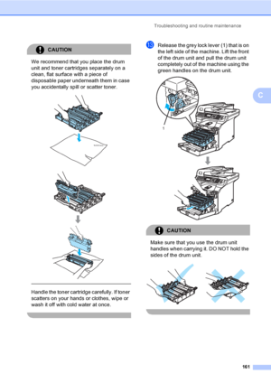 Page 173Troubleshooting and routine maintenance
161
C
CAUTION 
We recommend that you place the drum 
unit and toner cartridges separately on a 
clean, flat surface with a piece of 
disposable paper underneath them in case 
you accidentally spill or scatter toner.
 
 
 
 
Handle the toner cartridge carefully. If toner 
scatters on your hands or clothes, wipe or 
wash it off with cold water at once.
 
mRelease the grey lock lever (1) that is on 
the left side of the machine. Lift the front 
of the drum unit and...