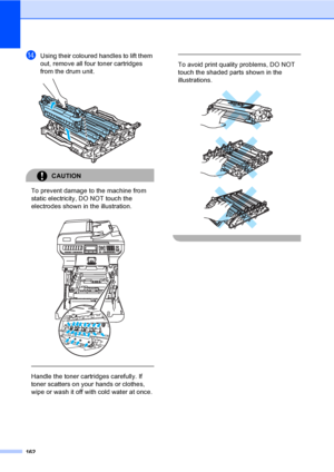 Page 174162
nUsing their coloured handles to lift them 
out, remove all four toner cartridges 
from the drum unit.
 
CAUTION 
To prevent damage to the machine from 
static electricity, DO NOT touch the 
electrodes shown in the illustration.
 
 
 
Handle the toner cartridges carefully. If 
toner scatters on your hands or clothes, 
wipe or wash it off with cold water at once.
 
 
To avoid print quality problems, DO NOT 
touch the shaded parts shown in the 
illustrations.
 
 
 
 
 